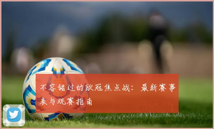 不容错过的欧冠焦点战：最新赛事表与观赛指南