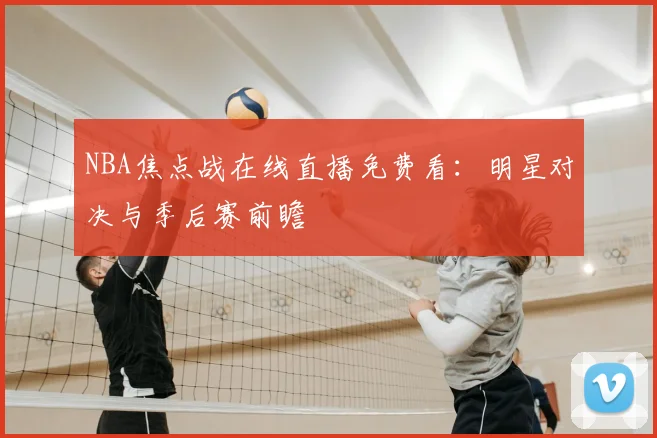 NBA焦点战在线直播免费看：明星对决与季后赛前瞻