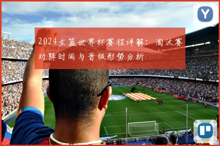 2024女篮世界杯赛程详解：淘汰赛对阵时间与晋级形势分析