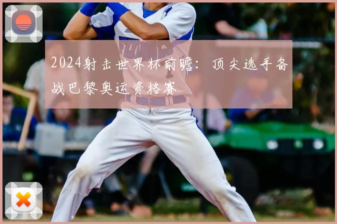 2024射击世界杯前瞻：顶尖选手备战巴黎奥运资格赛