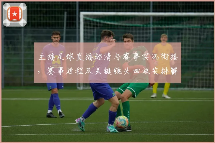 主播足球直播超清与赛事实况衔接，赛事进程及关键镜头回放安排解析