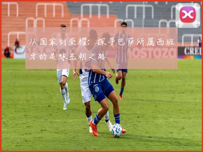 从国家到荣耀：探寻巴萨所属西班牙的足球王朝之路