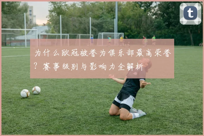 为什么欧冠被誉为俱乐部最高荣誉？赛事级别与影响力全解析